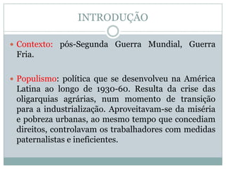 INTRODUÇÃO Contexto: pós-Segunda Guerra Mundial, Guerra Fria.Populismo: política que se desenvolveu na América Latina ao longo de 1930-60. Resulta da crise das oligarquias agrárias, num momento de transição para a industrialização. Aproveitavam-se da miséria e pobreza urbanas, ao mesmo tempo que concediam direitos, controlavam os trabalhadores com medidas paternalistas e ineficientes.  