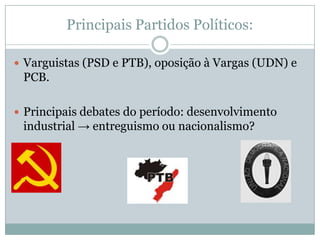 Principais Partidos Políticos:Varguistas (PSD e PTB), oposição à Vargas (UDN) e PCB.Principais debates do período: desenvolvimento industrial -> entreguismo ou nacionalismo?