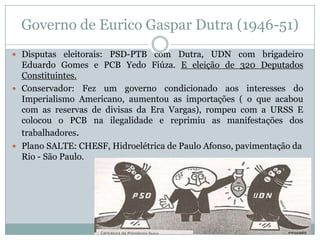 Governo de Eurico Gaspar Dutra (1946-51)Disputas eleitorais: PSD-PTB com Dutra, UDN com brigadeiro Eduardo Gomes e PCB Yedo Fiúza. E eleição de 320 Deputados Constituintes.Conservador: Fez um governo condicionado aos interesses do Imperialismo Americano, aumentou as importações ( o que acabou com as reservas de divisas da Era Vargas), rompeu com a URSS E colocou o PCB na ilegalidade e reprimiu as manifestações dos trabalhadores. Plano SALTE: CHESF, Hidroelétrica de Paulo Afonso, pavimentação da Rio - São Paulo.