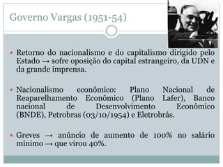 Governo Vargas (1951-54)Retorno do nacionalismo e do capitalismo dirigido pelo Estado -> sofre oposição do capital estrangeiro, da UDN e da grande imprensa. Nacionalismo econômico: Plano Nacional de Reaparelhamento Econômico (Plano Lafer), Banco nacional de Desenvolvimento Econômico (BNDE), Petrobras (03/10/1954) e Eletrobrás. Greves -> anúncio de aumento de 100% no salário mínimo -> que virou 40%.