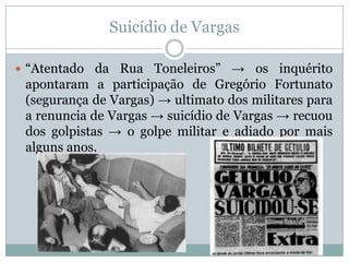 Suicídio de Vargas“Atentado da Rua Toneleiros” -> os inquérito apontaram a participação de Gregório Fortunato (segurança de Vargas) -> ultimato dos militares para a renuncia de Vargas -> suicídio de Vargas -> recuou dos golpistas -> o golpe militar e adiado por mais alguns anos.