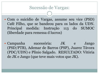 Sucessão de Vargas:Com o suicídio de Vargas, assume seu vice (PSD) Café Filho, que se bandeou para os lados da UDN. Principal medida: Instrução 113 do SUMOC (liberdade para remessa d lucros) Campanha sucessória: JK e Jango (PSD/PTB), Ademar de Barros (PSP), Juarez Távora (PDC/UDN) e Plínio Salgado.  RESULTADO: Vitória de JK e Jango (que teve mais votos que JK).
