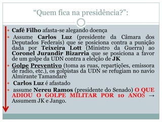 “Quem fica na presidência?”:Café Filho afasta-se alegando doença Assume Carlos Luz (presidente da Câmara dos Deputados Federais) que se posiciona contra a punição dada por Teixeira Lott (Ministro da Guerra) ao Coronel Jurandir Bizarria que se posiciona a favor de um golpe da UDN contra a eleição de JKGolpePreventivo (toma as ruas, repartições, emissora de radio, etc.), os golpistas da UDN se refugiam no navio Almirante Tamandaré Carlos Luz é afastado assume Nereu Ramos (presidente do Senado) O QUE ADIOU O GOLPE MILITAR POR 10 ANOS -> Assumem JK e Jango.