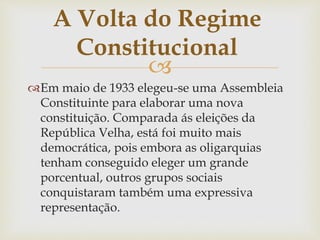 
Em maio de 1933 elegeu-se uma Assembleia
Constituinte para elaborar uma nova
constituição. Comparada ás eleições da
República Velha, está foi muito mais
democrática, pois embora as oligarquias
tenham conseguido eleger um grande
porcentual, outros grupos sociais
conquistaram também uma expressiva
representação.
A Volta do Regime
Constitucional
 