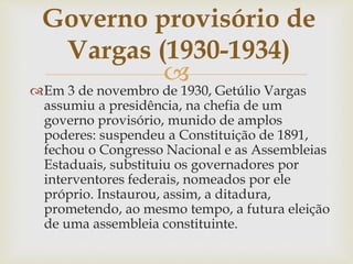 
Em 3 de novembro de 1930, Getúlio Vargas
assumiu a presidência, na chefia de um
governo provisório, munido de amplos
poderes: suspendeu a Constituição de 1891,
fechou o Congresso Nacional e as Assembleias
Estaduais, substituiu os governadores por
interventores federais, nomeados por ele
próprio. Instaurou, assim, a ditadura,
prometendo, ao mesmo tempo, a futura eleição
de uma assembleia constituinte.
Governo provisório de
Vargas (1930-1934)
 
