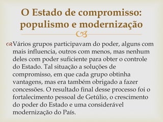 
Vários grupos participavam do poder, alguns com
mais influencia, outros com menos, mas nenhum
deles com poder suficiente para obter o controle
do Estado. Tal situação a soluções de
compromisso, em que cada grupo obtinha
vantagens, mas era também obrigado a fazer
concessões. O resultado final desse processo foi o
fortalecimento pessoal de Getúlio, o crescimento
do poder do Estado e uma considerável
modernização do País.
O Estado de compromisso:
populismo e modernização
 