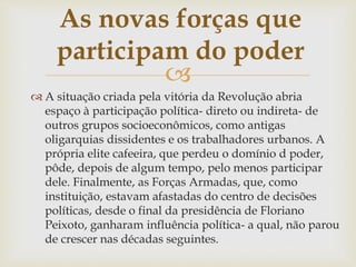 
 A situação criada pela vitória da Revolução abria
espaço à participação política- direto ou indireta- de
outros grupos socioeconômicos, como antigas
oligarquias dissidentes e os trabalhadores urbanos. A
própria elite cafeeira, que perdeu o domínio d poder,
pôde, depois de algum tempo, pelo menos participar
dele. Finalmente, as Forças Armadas, que, como
instituição, estavam afastadas do centro de decisões
políticas, desde o final da presidência de Floriano
Peixoto, ganharam influência política- a qual, não parou
de crescer nas décadas seguintes.
As novas forças que
participam do poder
 