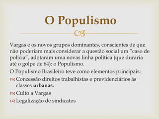 
Vargas e os novos grupos dominantes, conscientes de que
não poderiam mais considerar a questão social um “caso de
polícia”, adotaram uma novas linha política (que duraria
até o golpe de 64): o Populismo.
O Populismo Brasileiro teve como elementos principais:
 Concessão direitos trabalhistas e previdenciários ás
classes urbanas.
 Culto a Vargas
 Legalização de sindicatos
O Populismo
 