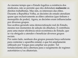 Ao mesmo tempo que o Estado legaliza a existência dos
sindicatos, não se permite que eles defendam realmente os
direitos trabalhistas. Mas sim, os interesses das elites.
Durante a Republica Velha, as decisões do estado atendiam
quase que exclusivamente as elites cafeeiras (que tinham o
monopólio de poder). Agora, as decisões eram influenciadas
por diversos grupos.
Isso acabou gerando uma democratização real do Estado,
mesmo nos momentos de adoção da ditadura. E contribuiu
para uma maior eficiência sócio-econômica do Estado, que
se via obrigado a atender e beneficiar diversos grupos
sociais.
Por outro lado, nenhum dos grupos possuía força suficiente
para contestar o aparelho estatal, o que foi amplamente
utilizado por Vargas para ampliar seu poder. Tal
fortalecimento dava abertura para o surgimento de regimes
autoritários e/ou ditatoriais.
 