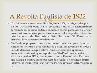  Nos 18 meses posteriores à Revolução de 1930, as oligarquias por
ela derrotadas começaram a se reorganizar. Algumas trataram de se
aproximar do governo federal, enquanto outras passaram a planejar
uma contrarrevolução que as levassem de volta ao poder: foi o caso,
principalmente, da oligarquia paulista . Realmente, São Paulo era o
principal foco contrarrevolucionário.
 São Paulo se preparou para a uma contrarrevolução para derrubar
Vargas, os tenentes e seus aliados do poder. Em fevereiro de 1932, o
Partido democrático que estava insastifeito porque apoiaria a
Revolução e esta entregara o poder em São Paulo aos tenentes e
aliou-se ao velho PRP e, juntos, formaram a Frente Única Paulista,
que passou a exigir autonomia para São Paulo, a nomeação de um
interventor "civil e paulista" e aprovação de uma constituição para o
País.
A Revolta Paulista de 1932
 