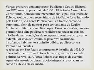 Vargas procurou contemporizar. Publicou o Códico Eleitoral
em 1932, marcou para maio de 1933 a Eleição da Assembleia
Constituinte, nomeou um intervertor civil e paulista Pedro de
Toledo, aceitou que o secretáriado de São Paulo fosse indicado
pela FUP e que a Força Pública paulista tivesse comando
autônomo, além de nomear para comandante de Região
Militar, o militar Isidoro Dias Lopes. Essas concessões, embora
permitindo á elite paulista consolidar seu poder no estado,
não lhe davam condições de recuperar o controle do governo
federal. Por isso, dedicaram-se pela revolta armada,
insuflando habilmente a opinião pública paulista contra
Vargas e os tenentes.
A rebelião em São Paulo estourou em 9 de julho de 1932. O
interventor Pedro Toledo foi aclamado governador e chefe
político da revolta. A Força Política e as tropas de exército
aquartelas no estado deram apoio integral à revolta, assim
como a elite e a classe média.
 