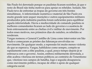 São Paulo foi derrotado porque os paulistas ficaram sozinhos, já que o
resto do Brasil não tinha motivos para apoiar os rebeldes. Isolado, São
Paulo teve de enfrentar as tropas do governo em três frentes
simultâneas. A inferioridade numérica e material de São Paulo era
muito grande nem sequer munições e outros equipamentos militares
produzidos pela indústria paulista foram suficientes para equilibrar
aquela inferioridade. Havia a mediocridade do comando paulista os
melhores comandantes ficaram ao lado do governo e a ausência de
bom entrosamento entre as chefias civil e militar do movimento. Por
todos esses motivos, nos primeiros dias de outubro, os rebeldes se
renderam.
Vargas nomeou o General Castilho de Lima como interventor em São
Paulo e começaram as prisões das lideranças envolvidas no
movimento. De qualquer modo, a repressão foi muito menos violenta
do que se esperava. Vargas, habilidoso como sempre, compôs-se
rapidamente com a elite paulista, a qual, pouco tempo depois já se
entrosava com o governo. Assim, embora militarmente derrotada, a
elite acabou vitoriosa em termos políticos; ao contrário do Tenentismo
que, vitorioso nos campos de batalha, logo e seguida desaparecia
como movimento político, incapaz de obter o apoio de qualquer
categoria social.
 