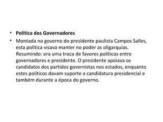 • Política dos Governadores
• Montada no governo do presidente paulista Campos Salles,
  esta política visava manter no poder as oligarquias.
  Resumindo: era uma troca de favores políticos entre
  governadores e presidente. O presidente apoiava os
  candidatos dos partidos governistas nos estados, enquanto
  estes políticos davam suporte a candidatura presidencial e
  também durante a época do governo.
 