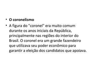• O coronelismo
• A figura do "coronel" era muito comum
  durante os anos iniciais da República,
  principalmente nas regiões do interior do
  Brasil. O coronel era um grande fazendeiro
  que utilizava seu poder econômico para
  garantir a eleição dos candidatos que apoiava.
 