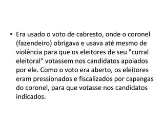 • Era usado o voto de cabresto, onde o coronel
  (fazendeiro) obrigava e usava até mesmo de
  violência para que os eleitores de seu "curral
  eleitoral" votassem nos candidatos apoiados
  por ele. Como o voto era aberto, os eleitores
  eram pressionados e fiscalizados por capangas
  do coronel, para que votasse nos candidatos
  indicados.
 