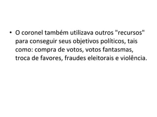 • O coronel também utilizava outros "recursos"
  para conseguir seus objetivos políticos, tais
  como: compra de votos, votos fantasmas,
  troca de favores, fraudes eleitorais e violência.
 
