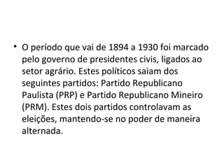 • O período que vai de 1894 a 1930 foi marcado
  pelo governo de presidentes civis, ligados ao
  setor agrário. Estes políticos saiam dos
  seguintes partidos: Partido Republicano
  Paulista (PRP) e Partido Republicano Mineiro
  (PRM). Estes dois partidos controlavam as
  eleições, mantendo-se no poder de maneira
  alternada.
 