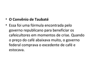• O Convênio de Taubaté
• Essa foi uma fórmula encontrada pelo
  governo republicano para beneficiar os
  cafeicultores em momentos de crise. Quando
  o preço do café abaixava muito, o governo
  federal comprava o excedente de café e
  estocava.
 