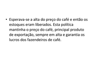 • Esperava-se a alta do preço do café e então os
  estoques eram liberados. Esta política
  mantinha o preço do café, principal produto
  de exportação, sempre em alta e garantia os
  lucros dos fazendeiros de café.
 