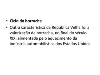 • Ciclo da borracha
• Outra característica da República Velha foi a
  valorização da borracha, no final do século
  XIX, alimentada pelo aquecimento da
  indústria automobilística dos Estados Unidos.
 
