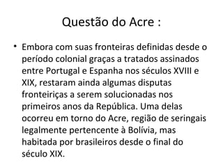 Questão do Acre :
• Embora com suas fronteiras definidas desde o
  período colonial graças a tratados assinados
  entre Portugal e Espanha nos séculos XVIII e
  XIX, restaram ainda algumas disputas
  fronteiriças a serem solucionadas nos
  primeiros anos da República. Uma delas
  ocorreu em torno do Acre, região de seringais
  legalmente pertencente à Bolívia, mas
  habitada por brasileiros desde o final do
  século XIX.
 