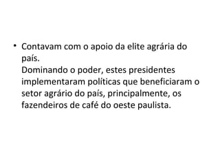 • Contavam com o apoio da elite agrária do
  país.
  Dominando o poder, estes presidentes
  implementaram políticas que beneficiaram o
  setor agrário do país, principalmente, os
  fazendeiros de café do oeste paulista.
 