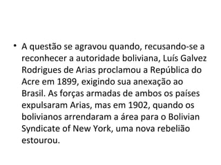 • A questão se agravou quando, recusando-se a
  reconhecer a autoridade boliviana, Luís Galvez
  Rodrigues de Arias proclamou a República do
  Acre em 1899, exigindo sua anexação ao
  Brasil. As forças armadas de ambos os países
  expulsaram Arias, mas em 1902, quando os
  bolivianos arrendaram a área para o Bolivian
  Syndicate of New York, uma nova rebelião
  estourou.
 