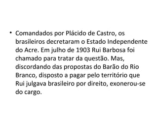 • Comandados por Plácido de Castro, os
  brasileiros decretaram o Estado Independente
  do Acre. Em julho de 1903 Rui Barbosa foi
  chamado para tratar da questão. Mas,
  discordando das propostas do Barão do Rio
  Branco, disposto a pagar pelo território que
  Rui julgava brasileiro por direito, exonerou-se
  do cargo.
 