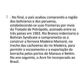 . No final, o país acabou comprando a região
  dos bolivianos e dos peruanos,
  estabelecendo-se suas fronteiras por meio
  do Tratado de Petrópolis, assinado entre os
  três países em 1903. Rio Branco indenizaria o
  Bolivian Syndicate e comprometia-se a
  construir a ferrovia Madeira-Mamoré, no
  trecho das cachoeiras do rio Madeira, para
  permitir o escoamento e a exportação da
  borracha pelos portos de Manaus e Belém.
  No ano seguinte, o Acre foi incorporado ao
  Brasil.
 