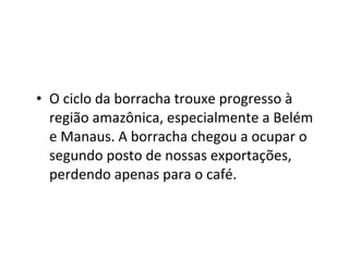• O ciclo da borracha trouxe progresso à
  região amazônica, especialmente a Belém
  e Manaus. A borracha chegou a ocupar o
  segundo posto de nossas exportações,
  perdendo apenas para o café.
 