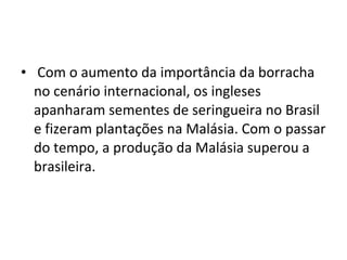 • Com o aumento da importância da borracha
  no cenário internacional, os ingleses
  apanharam sementes de seringueira no Brasil
  e fizeram plantações na Malásia. Com o passar
  do tempo, a produção da Malásia superou a
  brasileira.
 