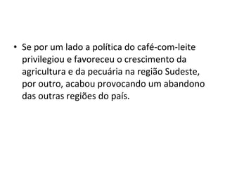 • Se por um lado a política do café-com-leite
  privilegiou e favoreceu o crescimento da
  agricultura e da pecuária na região Sudeste,
  por outro, acabou provocando um abandono
  das outras regiões do país.
 