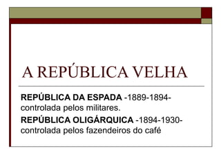 A REPÚBLICA VELHA
REPÚBLICA DA ESPADA -1889-1894-
controlada pelos militares.
REPÚBLICA OLIGÁRQUICA -1894-1930-
controlada pelos fazendeiros do café
 