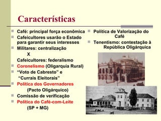 Características
 Café: principal força econômica
 Cafeicultores usarão o Estado
para garantir seus interesses
 Militares: centralização
X
Cafeicultores: federalismo
 Coronelismo (Oligarquia Rural)
 “Voto de Cabresto” e
“Currais Eleitorais”
 Política dos Governadores
(Pacto Oligárquico)
 Comissão de verificação
 Política do Café-com-Leite
(SP + MG)
 Política de Valorização do
Café
 Tenentismo: contestação à
República Oligárquica
 
