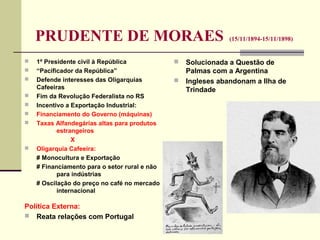 PRUDENTE DE MORAES (15/11/1894-15/11/1898)
 1º Presidente civil à República
 “Pacificador da República”
 Defende interesses das Oligarquias
Cafeeiras
 Fim da Revolução Federalista no RS
 Incentivo a Exportação Industrial:
 Financiamento do Governo (máquinas)
 Taxas Alfandegárias altas para produtos
estrangeiros
X
 Oligarquia Cafeeira:
# Monocultura e Exportação
# Financiamento para o setor rural e não
para indústrias
# Oscilação do preço no café no mercado
internacional
Política Externa:
 Reata relações com Portugal
 Solucionada a Questão de
Palmas com a Argentina
 Ingleses abandonam a Ilha de
Trindade
 