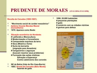 PRUDENTE DE MORAES (15/11/1894-15/11/1898)
Revolta de Canudos (1895-1897):
 “Movimento social de caráter messiânico”
 Antônio Vicente Mendes Maciel
(Conselheiro)
 1870: Aparece como Beato
 Situação econômica do Nordeste:
# Latifúndio e Monocultura;
# Modernização e Coronelismo
# Camponeses expulsos da terra
# Seca (Miséria e fome)
# Surto da borracha
(migração para Amazônia)
# Cangaceiros e Jagunços
(buscam resolver seus problemas)
# Formação das seitas místicas:
Salvação e Esperança
Contra catolicismo dos coronéis
 NE da Bahia (Vale do Rio Vaza-Barris)
 1893: Arraial de Canudos (Belo Monte)
fazenda de gado
 1896: 20.000 habitantes
# pequenas plantações
# gado
# comércio com as cidades vizinhas
# ganhos para defesa
 