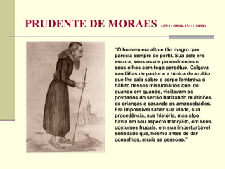 PRUDENTE DE MORAES (15/11/1894-15/11/1898)
“O homem era alto e tão magro que
parecia sempre de perfil. Sua pele era
escura, seus ossos proeminentes e
seus olhos com fogo perpétuo. Calçava
sandálias de pastor e a túnica de azulão
que lhe caía sobre o corpo lembrava o
hábito desses missionários que, de
quando em quando, visitavam os
povoados do sertão batizando multidões
de crianças e casando os amancebados.
Era impossível saber sua idade, sua
procedência, sua história, mas algo
havia em seu aspecto tranqüilo, em seus
costumes frugais, em sua imperturbável
seriedade que,mesmo antes de dar
conselhos, atraía as pessoas.”
 