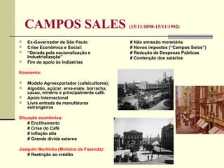 CAMPOS SALES (15/11/1898-15/11/1902)
 Ex-Governador de São Paulo
 Crise Econômica e Social:
 “Gerada pela nacionalização e
Industrialização”
 Fim do apoio às Indústrias
Economia:
 Modelo Agroexportador (cafeicultores);
 Algodão, açúcar, erva-mate, borracha,
cacau, minério e principalmente café.
 Apoio Internacional
 Livre entrada de manufaturas
estrangeiras
Situação econômica:
# Encilhamento
# Crise do Café
# Inflação alta
# Grande dívida externa
Joaquim Murtinho (Ministro da Fazenda):
# Restrição ao crédito
# Não emissão monetária
# Novos impostos (“Campos Selos”)
# Redução de Despesas Públicas
# Contenção dos salários
 