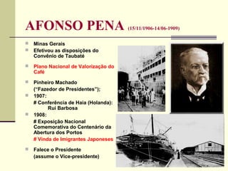 AFONSO PENA (15/11/1906-14/06-1909)
 Minas Gerais
 Efetivou as disposições do
Convênio de Taubaté
 Plano Nacional de Valorização do
Café
 Pinheiro Machado
(“Fazedor de Presidentes”);
 1907:
# Conferência de Haia (Holanda):
Rui Barbosa
 1908:
# Exposição Nacional
Comemorativa do Centenário da
Abertura dos Portos
# Vinda de Imigrantes Japoneses
 Falece o Presidente
(assume o Vice-presidente)
 