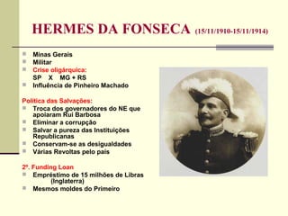 HERMES DA FONSECA (15/11/1910-15/11/1914)
 Minas Gerais
 Militar
 Crise oligárquica:
SP X MG + RS
 Influência de Pinheiro Machado
Política das Salvações:
 Troca dos governadores do NE que
apoiaram Rui Barbosa
 Eliminar a corrupção
 Salvar a pureza das Instituições
Republicanas
 Conservam-se as desigualdades
 Várias Revoltas pelo país
2º. Funding Loan
 Empréstimo de 15 milhões de Libras
(Inglaterra)
 Mesmos moldes do Primeiro
 