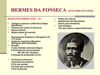HERMES DA FONSECA (15/11/1910-15/11/1914)
REVOLTA DA CHIBATA (1910) - RJ:
 Castigos corporais na Marinha (Código
disciplinar);
 Presença de muitos ex-escravos
 Baixos salários
 Modernização da marinha
X
Recrutamento Arbitrário e Obrigatório (10
a 15 anos)
 Açoite do marinheiro Marcelino
Rodrigues (250 chibatadas)
 Revolta:
# João Cândido (almirante Negro)
# Comando dos encouraçados
MG, BA, SP e Deodoro
# Ameaça de bombardeio do RJ
 Promessa do Governo:
# Aumento dos Salários
# Fim dos açoites
# Anistia aos revoltosos
# Fim da Revolta
 Prisão dos Líderes
 Afastamento dos Revoltosos
(Vários para Amazônia)
 João Cândido:
Ilha das Cobras e depois Manicômio
 