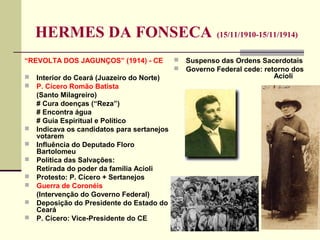 HERMES DA FONSECA (15/11/1910-15/11/1914)
“REVOLTA DOS JAGUNÇOS” (1914) - CE
 Interior do Ceará (Juazeiro do Norte)
 P. Cícero Romão Batista
(Santo Milagreiro)
# Cura doenças (“Reza”)
# Encontra água
# Guia Espiritual e Político
 Indicava os candidatos para sertanejos
votarem
 Influência do Deputado Floro
Bartolomeu
 Política das Salvações:
Retirada do poder da família Acioli
 Protesto: P. Cícero + Sertanejos
 Guerra de Coronéis
(Intervenção do Governo Federal)
 Deposição do Presidente do Estado do
Ceará
 P. Cícero: Vice-Presidente do CE
 Suspenso das Ordens Sacerdotais
 Governo Federal cede: retorno dos
Acioli
 