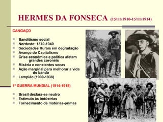 HERMES DA FONSECA (15/11/1910-15/11/1914)
CANGAÇO
 Banditismo social
 Nordeste: 1870-1940
 Sociedades Rurais em degradação
 Avanço do Capitalismo
 Crise econômica e política afetam
grandes coronéis
 Miséria e constantes secas
 Ação marginal para melhorar a vida
do bando
 Lampião (1900-1938)
1ª GUERRA MUNDIAL (1914-1918)
 Brasil declara-se neutro
 Estímulo às indústrias
 Fornecimento de matérias-primas
 