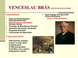 VENCESLAU BRÁS (15/11/1914-15/11/1918)
Industrialização:
 Início da Industrialização
(desordenadamente)
 Substituição de importações
(Europa: bélica)
 Produção de Manufaturas (Tecido)
 Alimentos (Chocolate, Goiabada)
 Burguesia Industrial
 Crescimento do Operariado
1ª Greve Geral (1917):
# Movimentos isolados
# Início no setor têxtil
# Adesão geral
# COB (anarquistas)
# Conflitos com a polícia
# Repressão violenta
 Novo Código Civil Aprovado
(Clóvis Bevilaqua)
Greve = Caso de Polícia
 