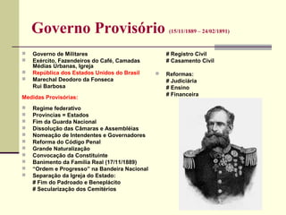 Governo Provisório (15/11/1889 – 24/02/1891)
 Governo de Militares
 Exército, Fazendeiros do Café, Camadas
Médias Urbanas, Igreja
 República dos Estados Unidos do Brasil
 Marechal Deodoro da Fonseca
Rui Barbosa
Medidas Provisórias:
 Regime federativo
 Províncias = Estados
 Fim da Guarda Nacional
 Dissolução das Câmaras e Assembléias
 Nomeação de Intendentes e Governadores
 Reforma do Código Penal
 Grande Naturalização
 Convocação da Constituinte
 Banimento da Família Real (17/11/1889)
 “Ordem e Progresso” na Bandeira Nacional
 Separação da Igreja do Estado:
# Fim do Padroado e Beneplácito
# Secularização dos Cemitérios
# Registro Civil
# Casamento Civil
 Reformas:
# Judiciária
# Ensino
# Financeira
 