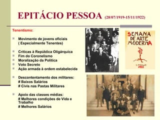 EPITÁCIO PESSOA (28/07/1919-15/11/1922)
Tenentismo:
 Movimento de jovens oficiais
( Especialmente Tenentes)
 Críticas à República Oligárquica
 Fim do Coronelismo
 Moralização da Política
 Voto Secreto
 Ação armada à ordem estabelecida
 Descontentamento dos militares:
# Baixos Salários
# Civis nas Pastas Militares
 Apoio das classes médias:
# Melhores condições de Vida e
Trabalho
# Melhores Salários
 
