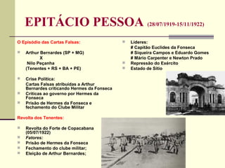 EPITÁCIO PESSOA (28/07/1919-15/11/1922)
O Episódio das Cartas Falsas:
 Arthur Bernardes (SP + MG)
X
Nilo Peçanha
(Tenentes + RS + BA + PE)
 Crise Política:
Cartas Falsas atribuídas a Arthur
Bernardes criticando Hermes da Fonseca
 Críticas ao governo por Hermes da
Fonseca
 Prisão de Hermes da Fonseca e
fechamento do Clube Militar
Revolta dos Tenentes:
 Revolta do Forte de Copacabana
(05/07/1922)
 Fatores:
 Prisão de Hermes da Fonseca
 Fechamento do clube militar;
 Eleição de Arthur Bernardes;
 Líderes:
# Capitão Euclides da Fonseca
# Siqueira Campos e Eduardo Gomes
# Mário Carpenter e Newton Prado
 Repressão do Exército
 Estado de Sítio
 
