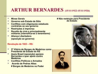 ARTHUR BERNARDES (15/11/1922-15/11/1926)
 Minas Gerais
 Governo sob Estado de Sítio
 Conflitos com oligarquias estaduais
contrárias ao seu governo
 Restrições à imprensa
 Revolta de civis e principalmente
militares (intensifica-se o tenentismo)
 Aliança Libertadora
(oposição ao governo)
Revolução de 1923 – RS:
 5ª Vitória de Borges de Medeiros como
Presidente de Estado do RS
 Assis Brasil (oposição) apoiara
Bernardes e quer apoio contra
Medeiros
 Conflitos Políticos e Armados
 Acordo de Pedras Altas:
# Borges de Medeiros no Poder
# Não reeleição para Presidente
do Estado
 
