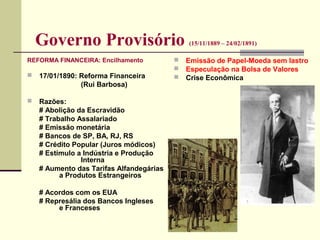 Governo Provisório (15/11/1889 – 24/02/1891)
REFORMA FINANCEIRA: Encilhamento
 17/01/1890: Reforma Financeira
(Rui Barbosa)
 Razões:
# Abolição da Escravidão
# Trabalho Assalariado
# Emissão monetária
# Bancos de SP, BA, RJ, RS
# Crédito Popular (Juros módicos)
# Estímulo a Indústria e Produção
Interna
# Aumento das Tarifas Alfandegárias
a Produtos Estrangeiros
# Acordos com os EUA
# Represália dos Bancos Ingleses
e Franceses
 Emissão de Papel-Moeda sem lastro
 Especulação na Bolsa de Valores
 Crise Econômica
 