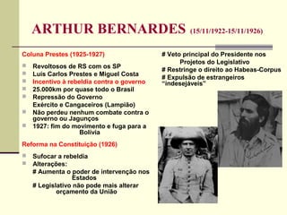ARTHUR BERNARDES (15/11/1922-15/11/1926)
Coluna Prestes (1925-1927)
 Revoltosos de RS com os SP
 Luís Carlos Prestes e Miguel Costa
 Incentivo à rebeldia contra o governo
 25.000km por quase todo o Brasil
 Repressão do Governo
Exército e Cangaceiros (Lampião)
 Não perdeu nenhum combate contra o
governo ou Jagunços
 1927: fim do movimento e fuga para a
Bolívia
Reforma na Constituição (1926)
 Sufocar a rebeldia
 Alterações:
# Aumenta o poder de intervenção nos
Estados
# Legislativo não pode mais alterar
orçamento da União
# Veto principal do Presidente nos
Projetos do Legislativo
# Restringe o direito ao Habeas-Corpus
# Expulsão de estrangeiros
“indesejáveis”
 